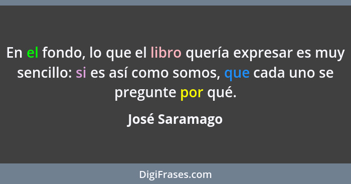 En el fondo, lo que el libro quería expresar es muy sencillo: si es así como somos, que cada uno se pregunte por qué.... - José Saramago