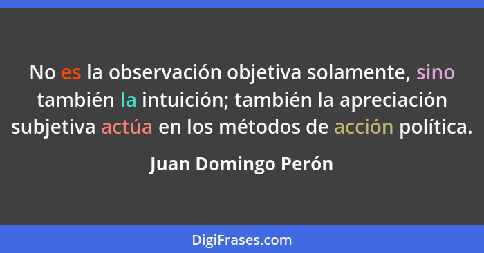 No es la observación objetiva solamente, sino también la intuición; también la apreciación subjetiva actúa en los métodos de acci... - Juan Domingo Perón