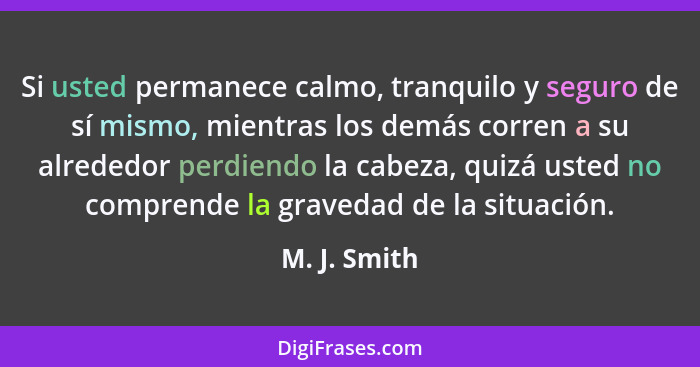 Si usted permanece calmo, tranquilo y seguro de sí mismo, mientras los demás corren a su alrededor perdiendo la cabeza, quizá usted no c... - M. J. Smith