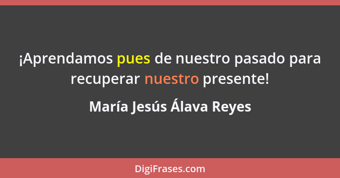 ¡Aprendamos pues de nuestro pasado para recuperar nuestro presente!... - María Jesús Álava Reyes