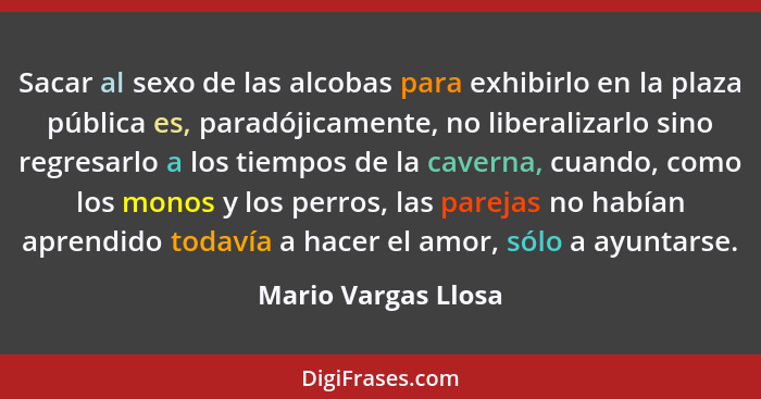 Sacar al sexo de las alcobas para exhibirlo en la plaza pública es, paradójicamente, no liberalizarlo sino regresarlo a los tiemp... - Mario Vargas Llosa