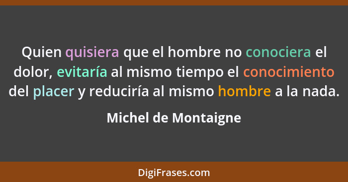 Quien quisiera que el hombre no conociera el dolor, evitaría al mismo tiempo el conocimiento del placer y reduciría al mismo hom... - Michel de Montaigne