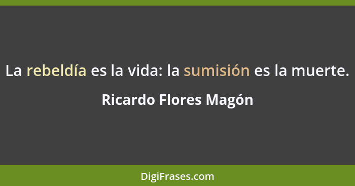 La rebeldía es la vida: la sumisión es la muerte.... - Ricardo Flores Magón