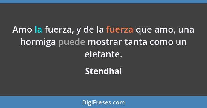 Amo la fuerza, y de la fuerza que amo, una hormiga puede mostrar tanta como un elefante.... - Stendhal