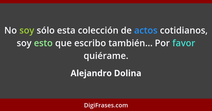 No soy sólo esta colección de actos cotidianos, soy esto que escribo también... Por favor quiérame.... - Alejandro Dolina