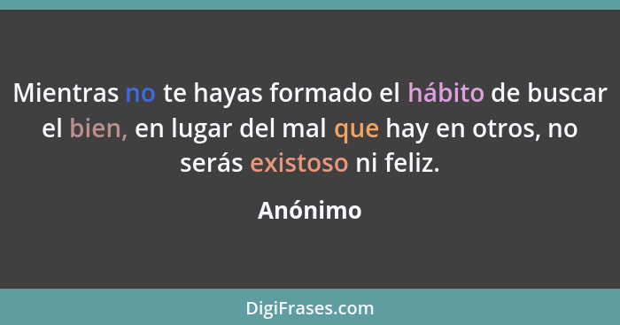 Mientras no te hayas formado el hábito de buscar el bien, en lugar del mal que hay en otros, no serás existoso ni feliz.... - Anónimo