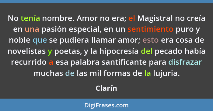 No tenía nombre. Amor no era; el Magistral no creía en una pasión especial, en un sentimiento puro y noble que se pudiera llamar amor; esto e... - Clarín