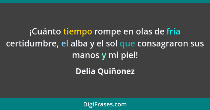 ¡Cuánto tiempo rompe en olas de fría certidumbre, el alba y el sol que consagraron sus manos y mi piel!... - Delia Quiñonez