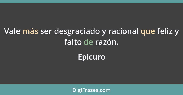 Vale más ser desgraciado y racional que feliz y falto de razón.... - Epicuro