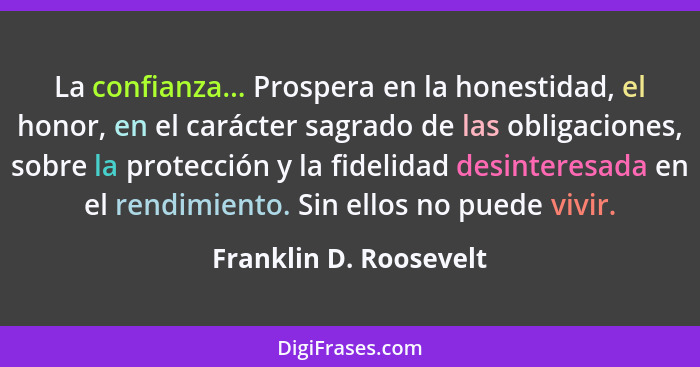 La confianza... Prospera en la honestidad, el honor, en el carácter sagrado de las obligaciones, sobre la protección y la fide... - Franklin D. Roosevelt