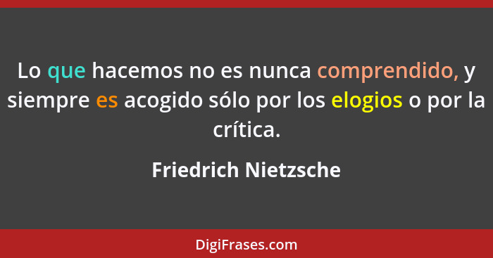 Lo que hacemos no es nunca comprendido, y siempre es acogido sólo por los elogios o por la crítica.... - Friedrich Nietzsche
