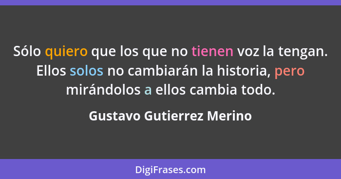 Sólo quiero que los que no tienen voz la tengan. Ellos solos no cambiarán la historia, pero mirándolos a ellos cambia todo.... - Gustavo Gutierrez Merino