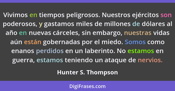 Vivimos en tiempos peligrosos. Nuestros ejércitos son poderosos, y gastamos miles de millones de dólares al año en nuevas cárcele... - Hunter S. Thompson