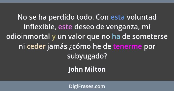 No se ha perdido todo. Con esta voluntad inflexible, este deseo de venganza, mi odioinmortal y un valor que no ha de someterse ni ceder... - John Milton