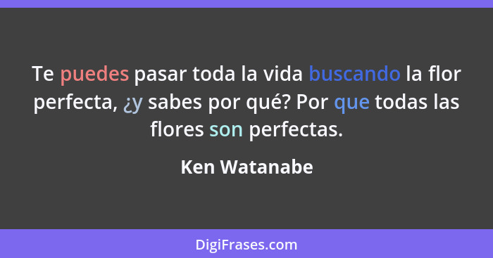 Te puedes pasar toda la vida buscando la flor perfecta, ¿y sabes por qué? Por que todas las flores son perfectas.... - Ken Watanabe