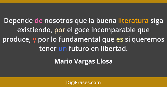 Depende de nosotros que la buena literatura siga existiendo, por el goce incomparable que produce, y por lo fundamental que es si... - Mario Vargas Llosa