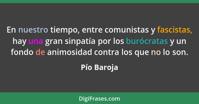 En nuestro tiempo, entre comunistas y fascistas, hay una gran sinpatía por los burócratas y un fondo de animosidad contra los que no lo s... - Pío Baroja