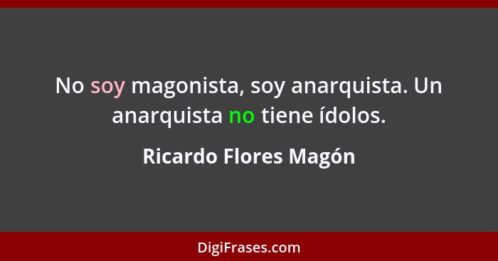 No soy magonista, soy anarquista. Un anarquista no tiene ídolos.... - Ricardo Flores Magón