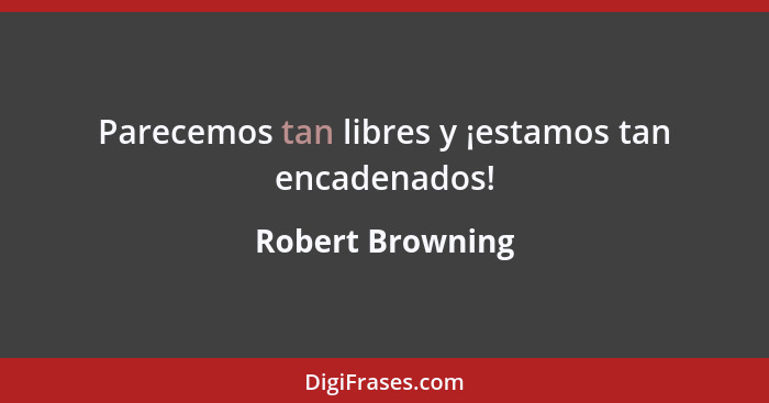 Parecemos tan libres y ¡estamos tan encadenados!... - Robert Browning