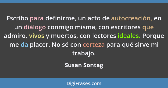 Escribo para definirme, un acto de autocreación, en un diálogo conmigo misma, con escritores que admiro, vivos y muertos, con lectores... - Susan Sontag