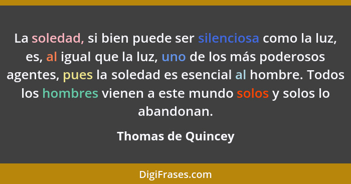 La soledad, si bien puede ser silenciosa como la luz, es, al igual que la luz, uno de los más poderosos agentes, pues la soledad e... - Thomas de Quincey