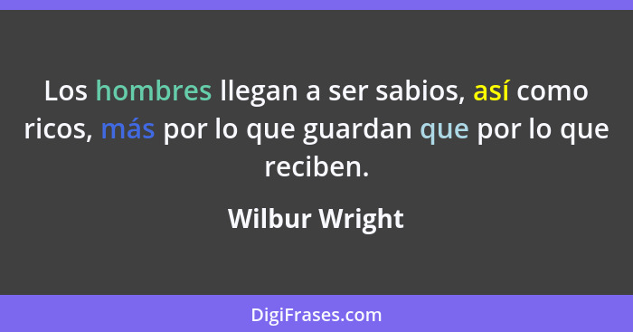 Los hombres llegan a ser sabios, así como ricos, más por lo que guardan que por lo que reciben.... - Wilbur Wright