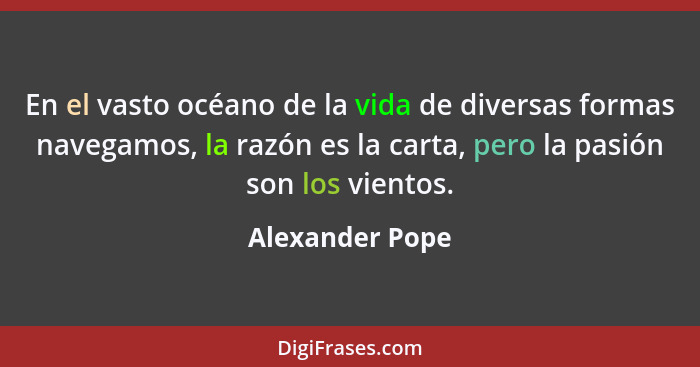 En el vasto océano de la vida de diversas formas navegamos, la razón es la carta, pero la pasión son los vientos.... - Alexander Pope