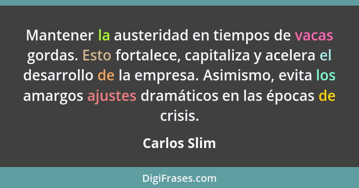 Mantener la austeridad en tiempos de vacas gordas. Esto fortalece, capitaliza y acelera el desarrollo de la empresa. Asimismo, evita los... - Carlos Slim