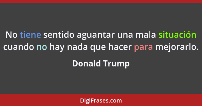 No tiene sentido aguantar una mala situación cuando no hay nada que hacer para mejorarlo.... - Donald Trump