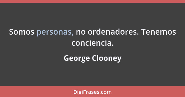 Somos personas, no ordenadores. Tenemos conciencia.... - George Clooney