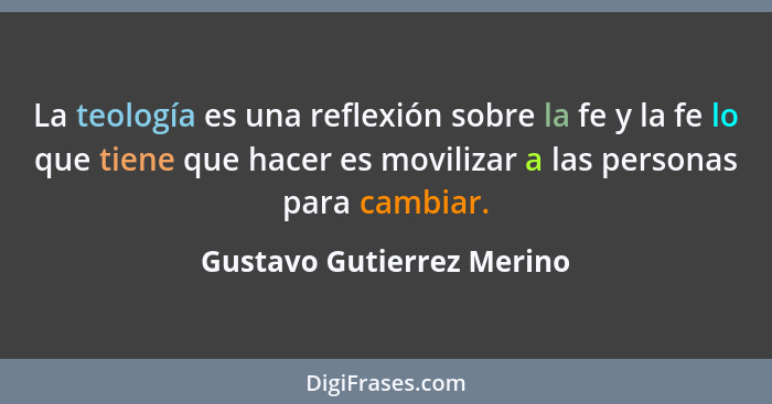 La teología es una reflexión sobre la fe y la fe lo que tiene que hacer es movilizar a las personas para cambiar.... - Gustavo Gutierrez Merino