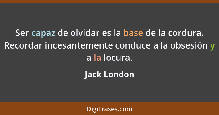 Ser capaz de olvidar es la base de la cordura. Recordar incesantemente conduce a la obsesión y a la locura.... - Jack London