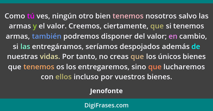 Como tú ves, ningún otro bien tenemos nosotros salvo las armas y el valor. Creemos, ciertamente, que si tenemos armas, también podremos di... - Jenofonte