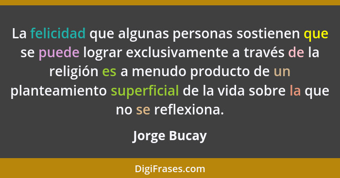 La felicidad que algunas personas sostienen que se puede lograr exclusivamente a través de la religión es a menudo producto de un plante... - Jorge Bucay