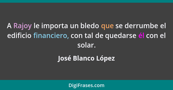 A Rajoy le importa un bledo que se derrumbe el edificio financiero, con tal de quedarse él con el solar.... - José Blanco López