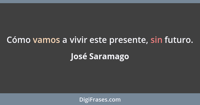 Cómo vamos a vivir este presente, sin futuro.... - José Saramago