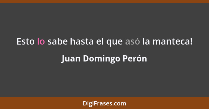 Esto lo sabe hasta el que asó la manteca!... - Juan Domingo Perón