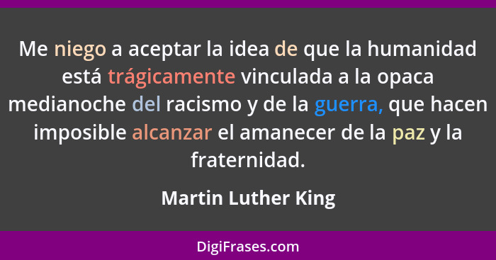 Me niego a aceptar la idea de que la humanidad está trágicamente vinculada a la opaca medianoche del racismo y de la guerra, que... - Martin Luther King