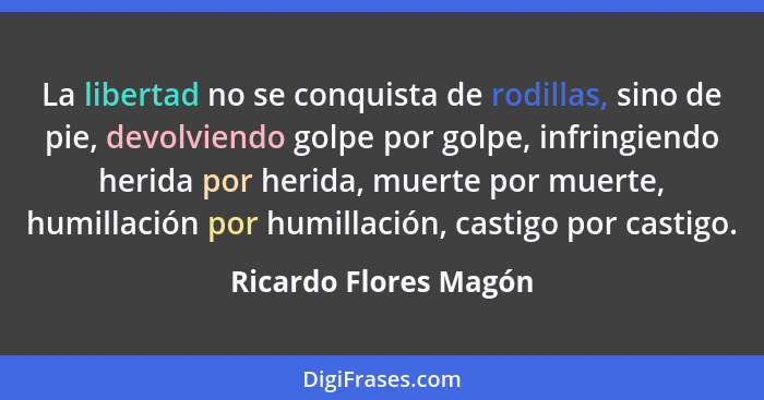 La libertad no se conquista de rodillas, sino de pie, devolviendo golpe por golpe, infringiendo herida por herida, muerte por m... - Ricardo Flores Magón