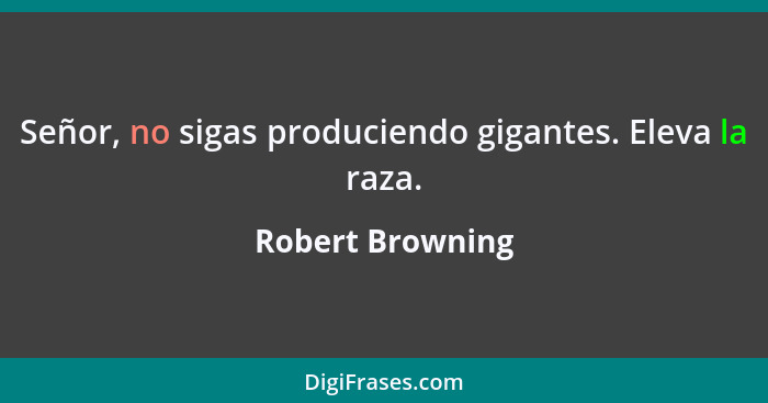 Señor, no sigas produciendo gigantes. Eleva la raza.... - Robert Browning