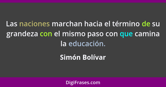 Las naciones marchan hacia el término de su grandeza con el mismo paso con que camina la educación.... - Simón Bolívar