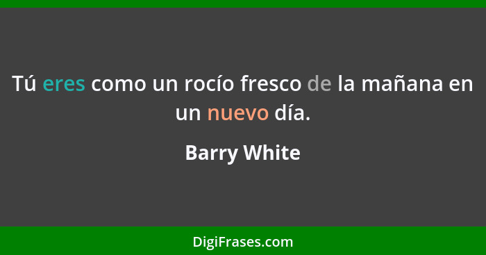 Tú eres como un rocío fresco de la mañana en un nuevo día.... - Barry White