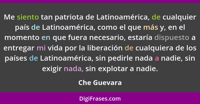 Me siento tan patriota de Latinoamérica, de cualquier país de Latinoamérica, como el que más y, en el momento en que fuera necesario, es... - Che Guevara