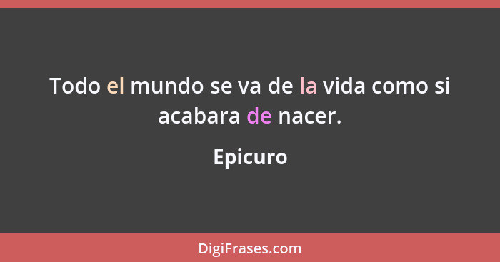 Todo el mundo se va de la vida como si acabara de nacer.... - Epicuro