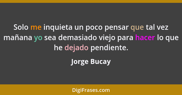 Solo me inquieta un poco pensar que tal vez mañana yo sea demasiado viejo para hacer lo que he dejado pendiente.... - Jorge Bucay