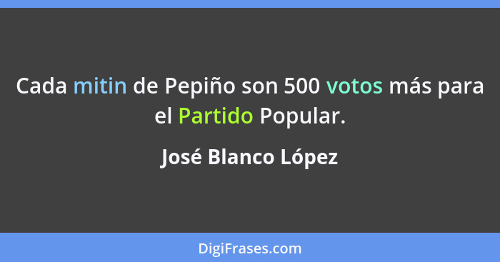 Cada mitin de Pepiño son 500 votos más para el Partido Popular.... - José Blanco López