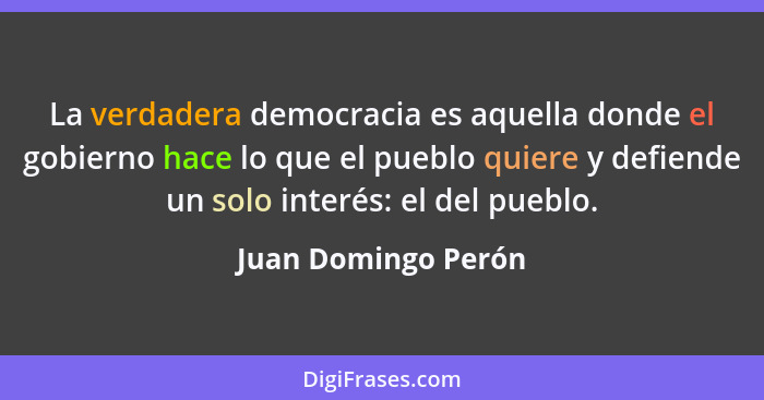 La verdadera democracia es aquella donde el gobierno hace lo que el pueblo quiere y defiende un solo interés: el del pueblo.... - Juan Domingo Perón