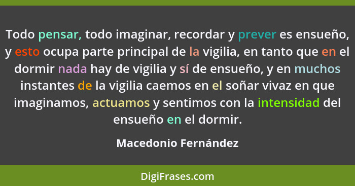 Todo pensar, todo imaginar, recordar y prever es ensueño, y esto ocupa parte principal de la vigilia, en tanto que en el dormir... - Macedonio Fernández