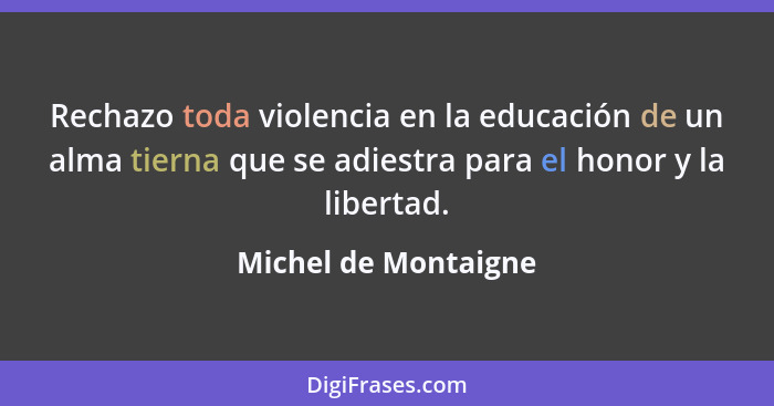 Rechazo toda violencia en la educación de un alma tierna que se adiestra para el honor y la libertad.... - Michel de Montaigne