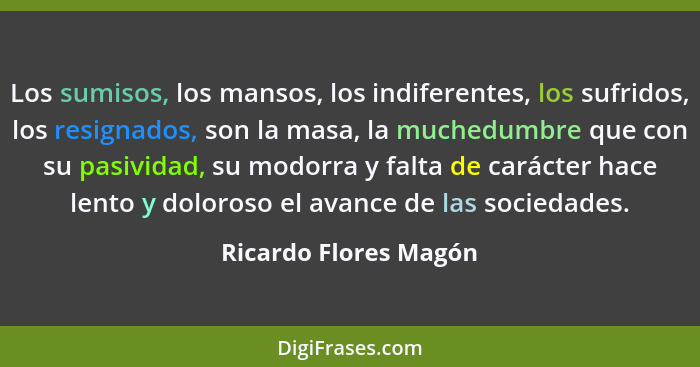 Los sumisos, los mansos, los indiferentes, los sufridos, los resignados, son la masa, la muchedumbre que con su pasividad, su m... - Ricardo Flores Magón